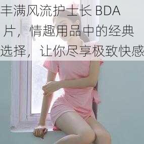 丰满风流护士长 BDA 片，情趣用品中的经典选择，让你尽享极致快感