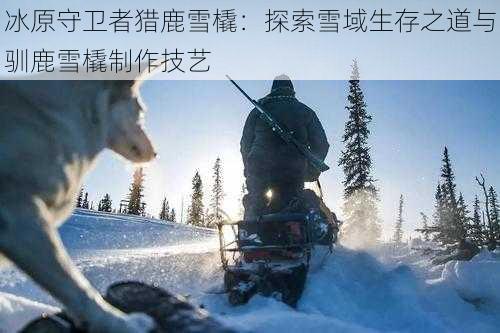 冰原守卫者猎鹿雪橇：探索雪域生存之道与驯鹿雪橇制作技艺